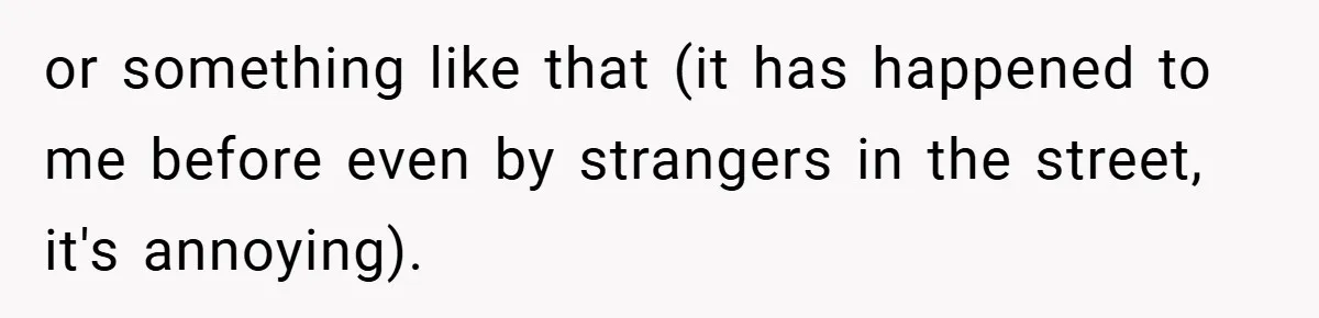 or something like that (it has happened to me before even by strangers in the street, it's annoying).
