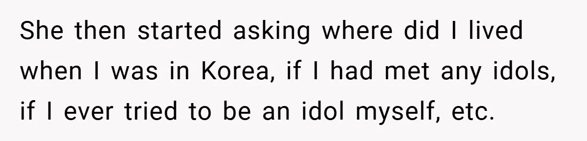 She then started asking where did I lived when I was in Korea, if I had met any idols, if I ever tried to be an idol myself, etc.