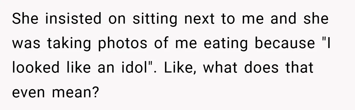 She insisted on sitting next to me and she was taking photos of me eating because "I looked like an idol". Like, what does that even mean?