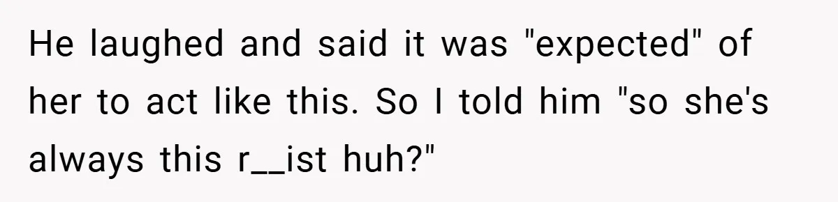 He laughed and said it was "expected" of her to act like this. So I told him "so she's always this r__ist huh?"