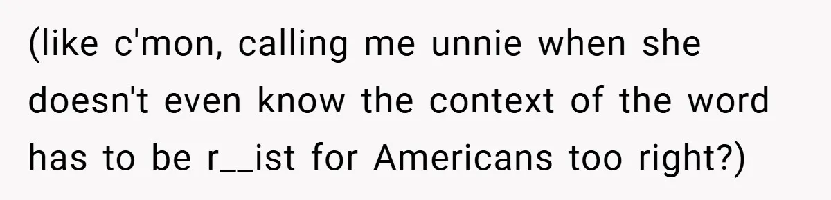 (like c'mon, calling me unnie when she doesn't even know the context of the word has to be r__ist for Americans too right?)