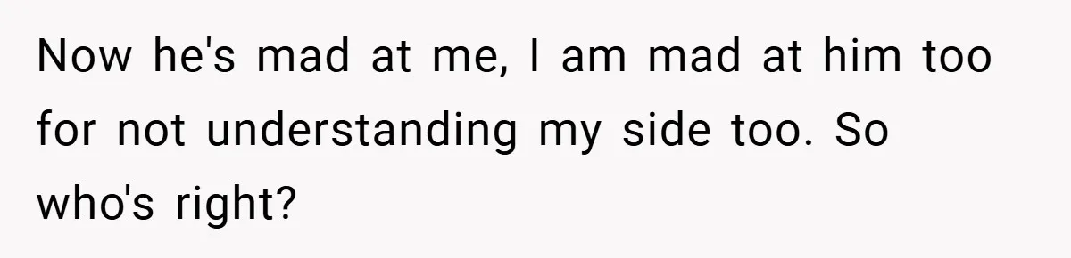 Now he's mad at me, I am mad at him too for not understanding my side too. So who's right?