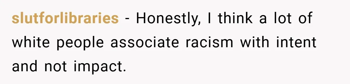 slutforlibraries − Honestly, I think a lot of white people associate racism with intent and not impact.