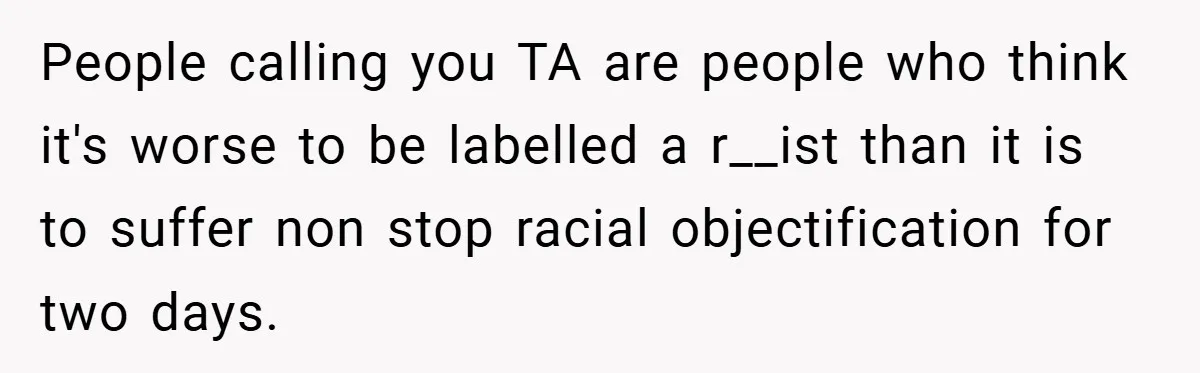 People calling you TA are people who think it's worse to be labelled a r__ist than it is to suffer non stop racial objectification for two days.