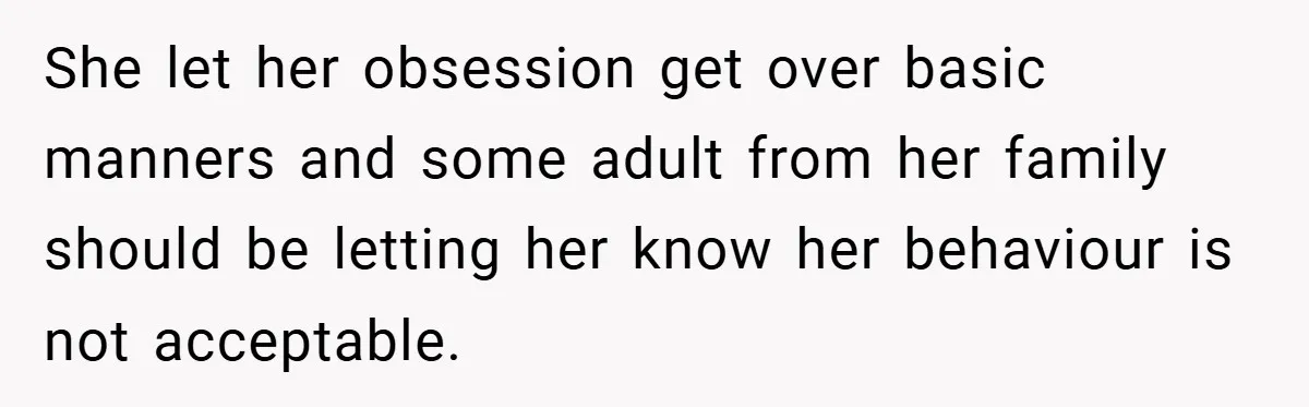 She let her obsession get over basic manners and some adult from her family should be letting her know her behaviour is not acceptable.
