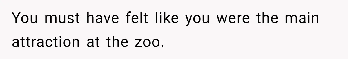 You must have felt like you were the main attraction at the zoo.