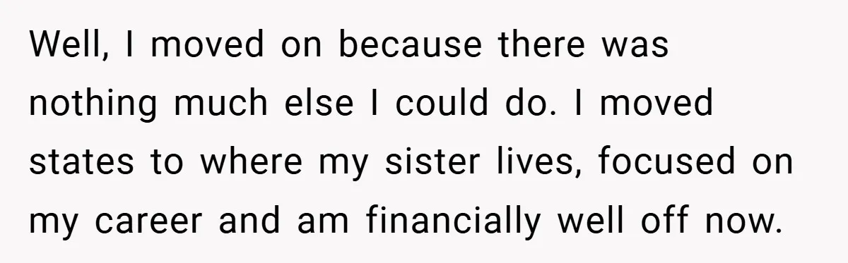 Well, I moved on because there was nothing much else I could do. I moved states to where my sister lives, focused on my career and am financially well off...