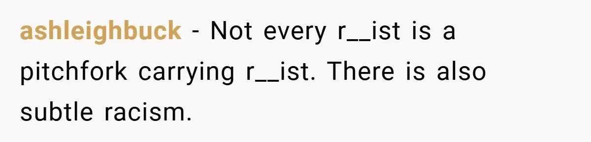 ashleighbuck − Not every r__ist is a pitchfork carrying r__ist. There is also subtle racism.