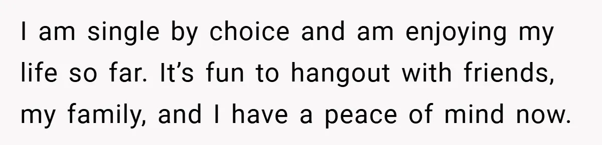 I am single by choice and am enjoying my life so far. It’s fun to hangout with friends, my family, and I have a peace of mind now.