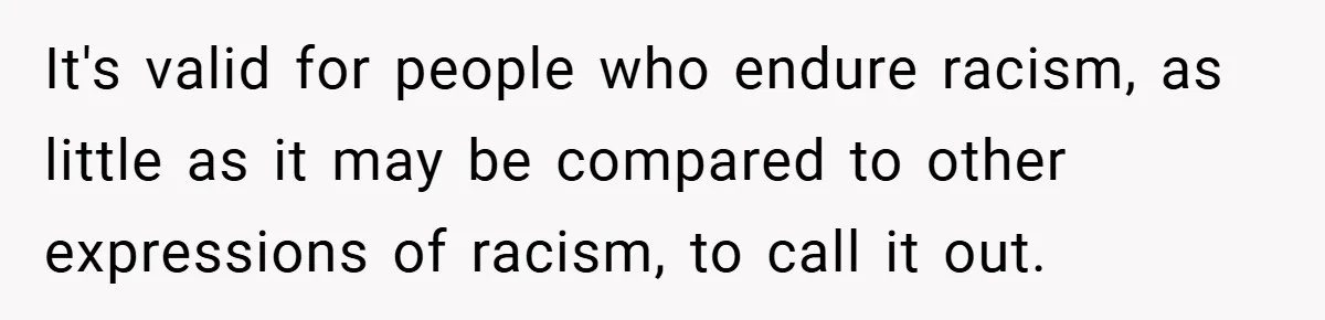 It's valid for people who endure racism, as little as it may be compared to other expressions of racism, to call it out.