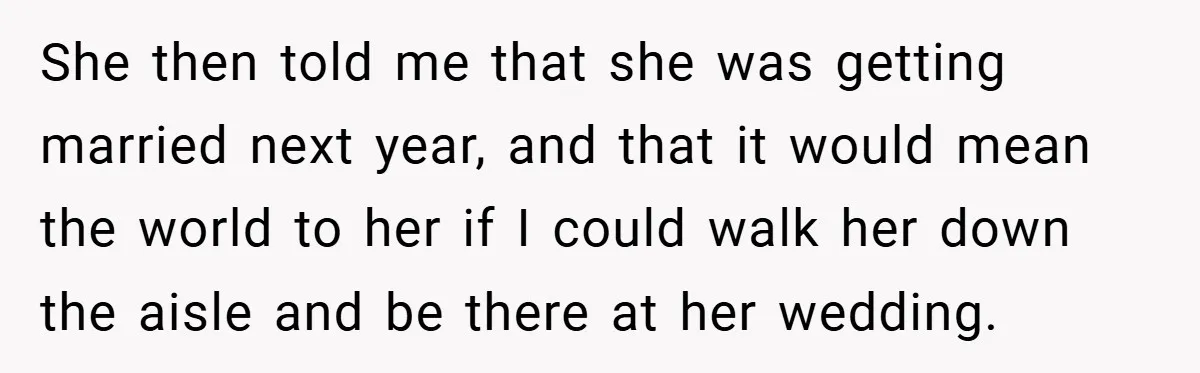 She then told me that she was getting married next year, and that it would mean the world to her if I could walk her down the aisle and be...