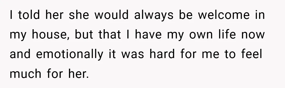 I told her she would always be welcome in my house, but that I have my own life now and emotionally it was hard for me to feel much for...