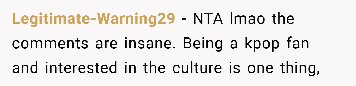 Legitimate-Warning29 − NTA lmao the comments are insane. Being a kpop fan and interested in the culture is one thing,