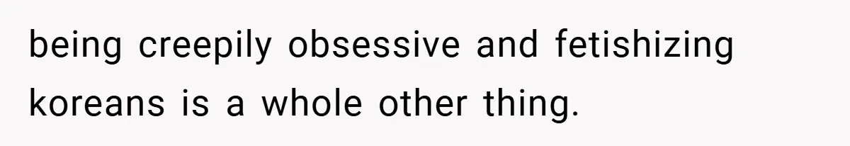 being creepily obsessive and fetishizing koreans is a whole other thing.