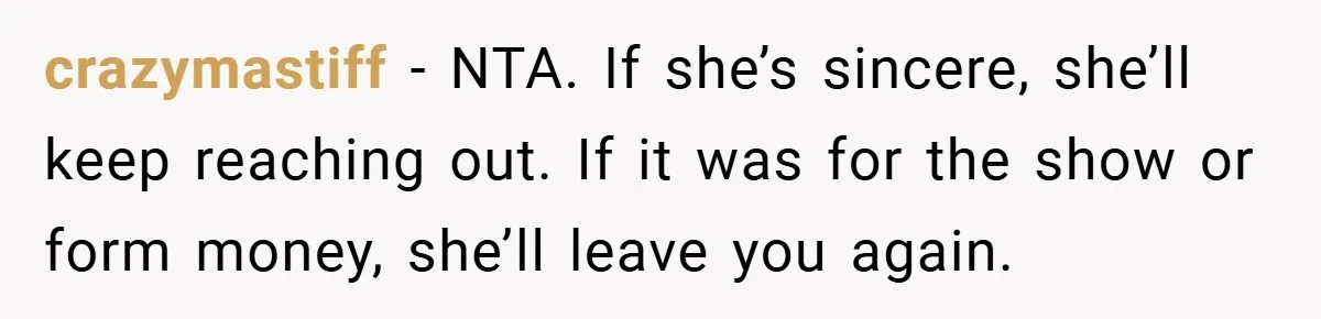 crazymastiff − NTA. If she’s sincere, she’ll keep reaching out. If it was for the show or form money, she’ll leave you again.