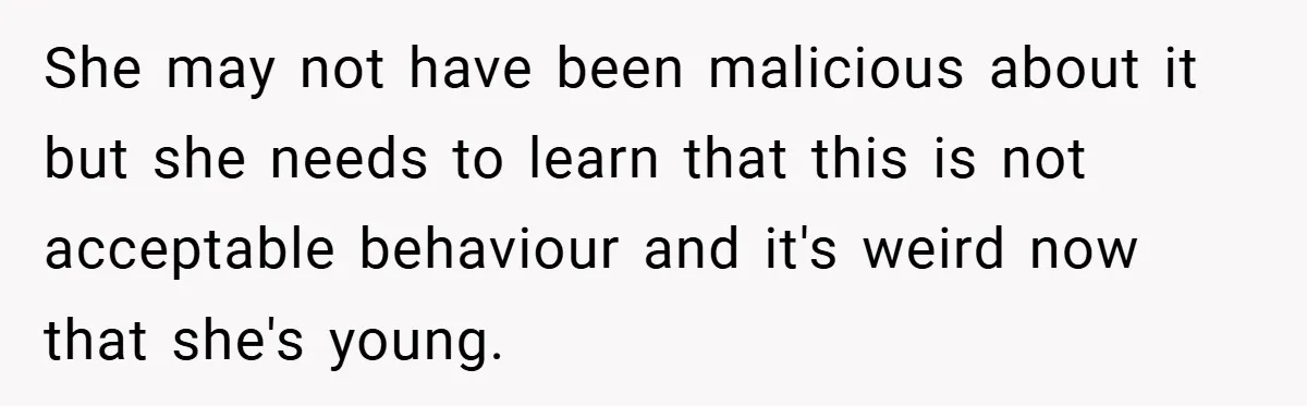 She may not have been malicious about it but she needs to learn that this is not acceptable behaviour and it's weird now that she's young.