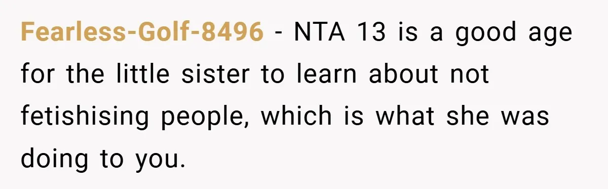 Fearless-Golf-8496 − NTA 13 is a good age for the little sister to learn about not fetishising people, which is what she was doing to you.
