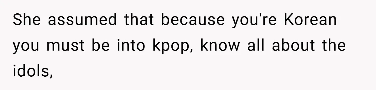 She assumed that because you're Korean you must be into kpop, know all about the idols,