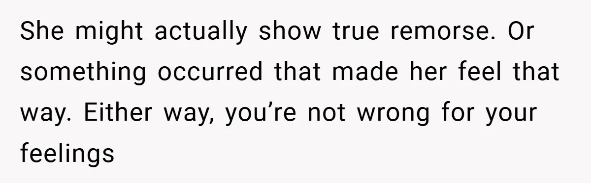 She might actually show true remorse. Or something occurred that made her feel that way. Either way, you’re not wrong for your feelings