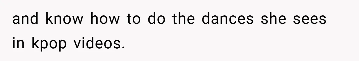 and know how to do the dances she sees in kpop videos.