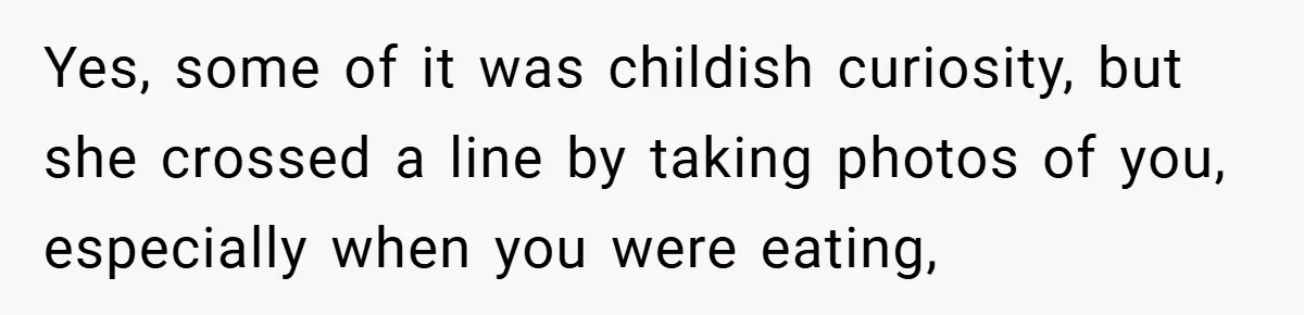 Yes, some of it was childish curiosity, but she crossed a line by taking photos of you, especially when you were eating,