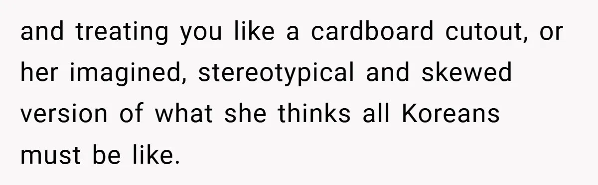 and treating you like a cardboard cutout, or her imagined, stereotypical and skewed version of what she thinks all Koreans must be like.