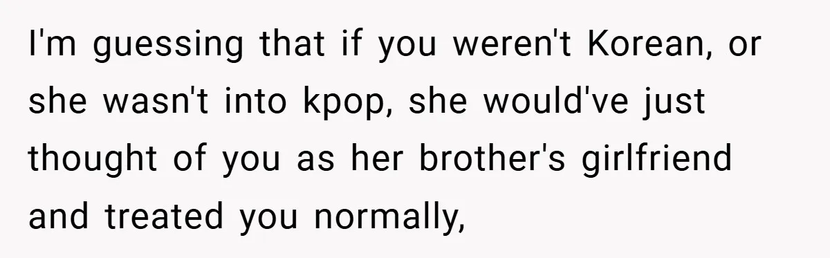 I'm guessing that if you weren't Korean, or she wasn't into kpop, she would've just thought of you as her brother's girlfriend and treated you normally,