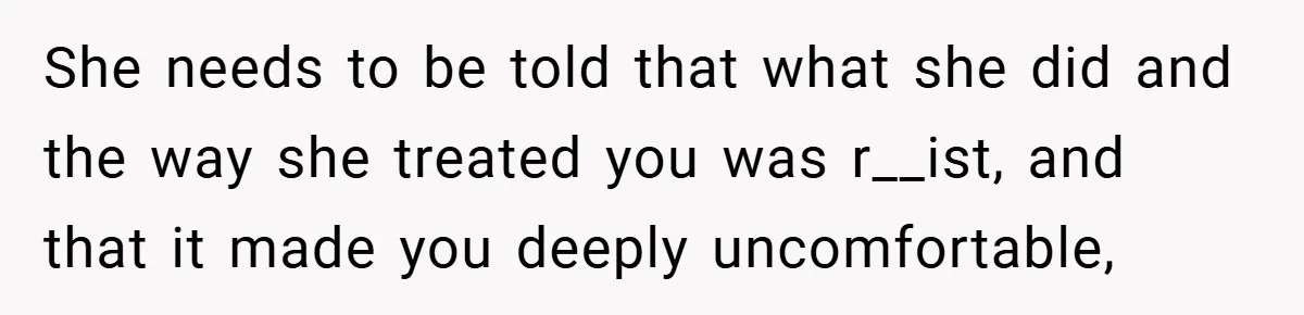 She needs to be told that what she did and the way she treated you was r__ist, and that it made you deeply uncomfortable,