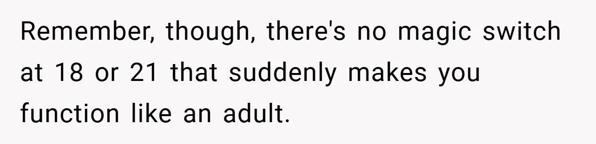 Remember, though, there's no magic switch at 18 or 21 that suddenly makes you function like an adult.