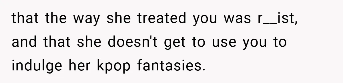 that the way she treated you was r__ist, and that she doesn't get to use you to indulge her kpop fantasies.