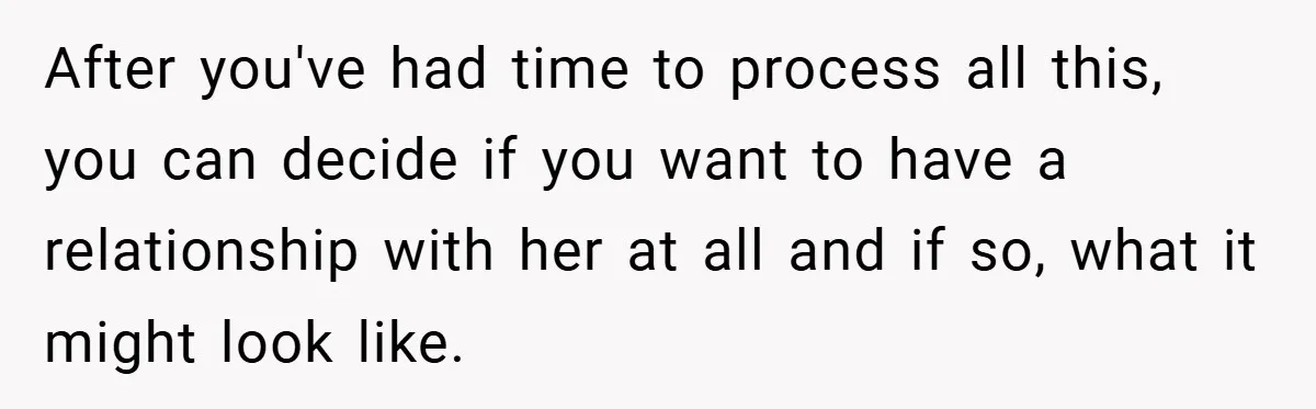 After you've had time to process all this, you can decide if you want to have a relationship with her at all and if so, what it might look like.
