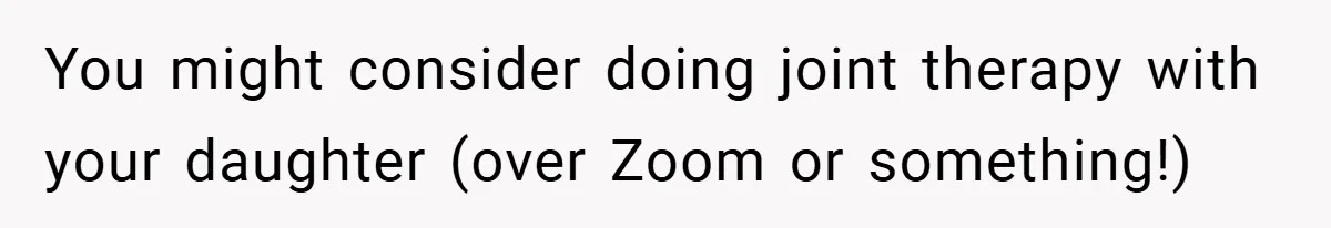 You might consider doing joint therapy with your daughter (over Zoom or something!)