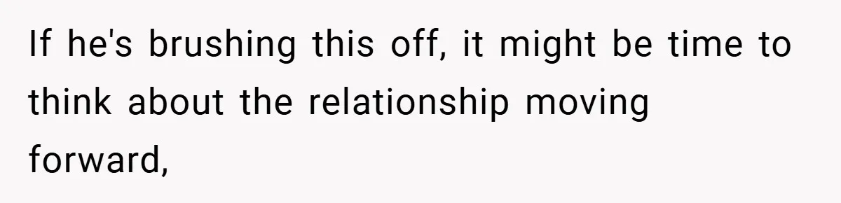If he's brushing this off, it might be time to think about the relationship moving forward,