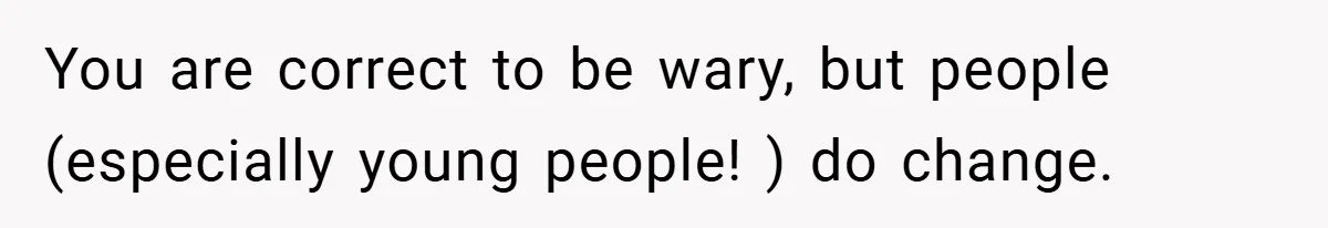 You are correct to be wary, but people (especially young people! ) do change.