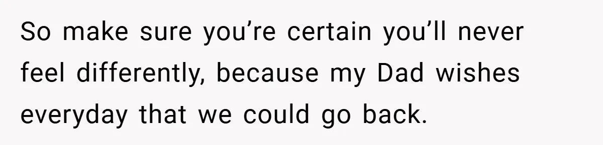 So make sure you’re certain you’ll never feel differently, because my Dad wishes everyday that we could go back.