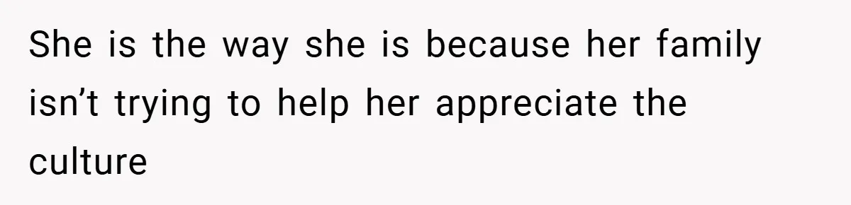 She is the way she is because her family isn’t trying to help her appreciate the culture