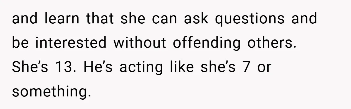 and learn that she can ask questions and be interested without offending others. She’s 13. He’s acting like she’s 7 or something.