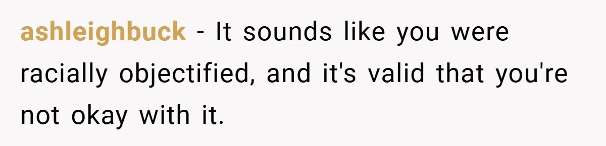 ashleighbuck − It sounds like you were racially objectified, and it's valid that you're not okay with it.