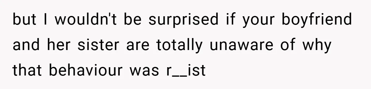 but I wouldn't be surprised if your boyfriend and her sister are totally unaware of why that behaviour was r__ist