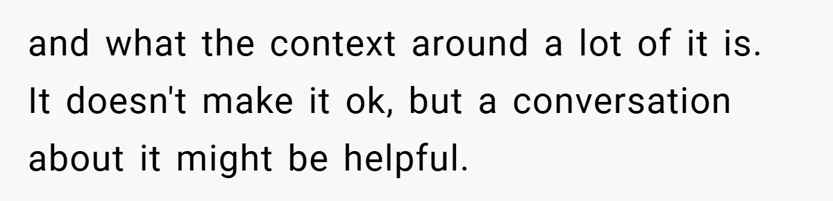 and what the context around a lot of it is. It doesn't make it ok, but a conversation about it might be helpful.
