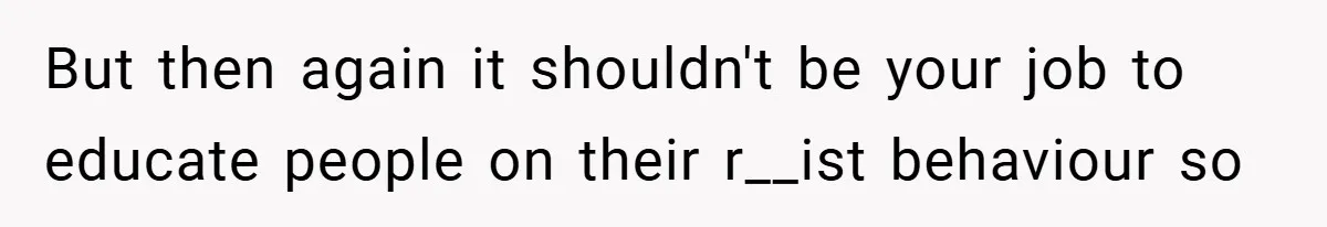 But then again it shouldn't be your job to educate people on their r__ist behaviour so