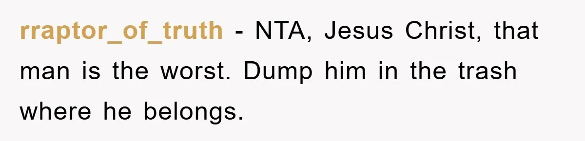 rraptor_of_truth −  NTA, Jesus Christ, that man is the worst. Dump him in the trash where he belongs.