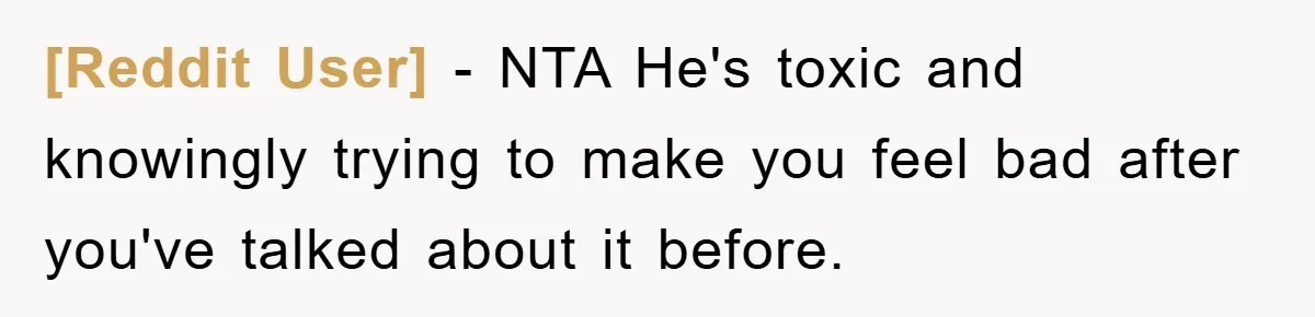 [Reddit User] − NTA He's toxic and knowingly trying to make you feel bad after you've talked about it before.