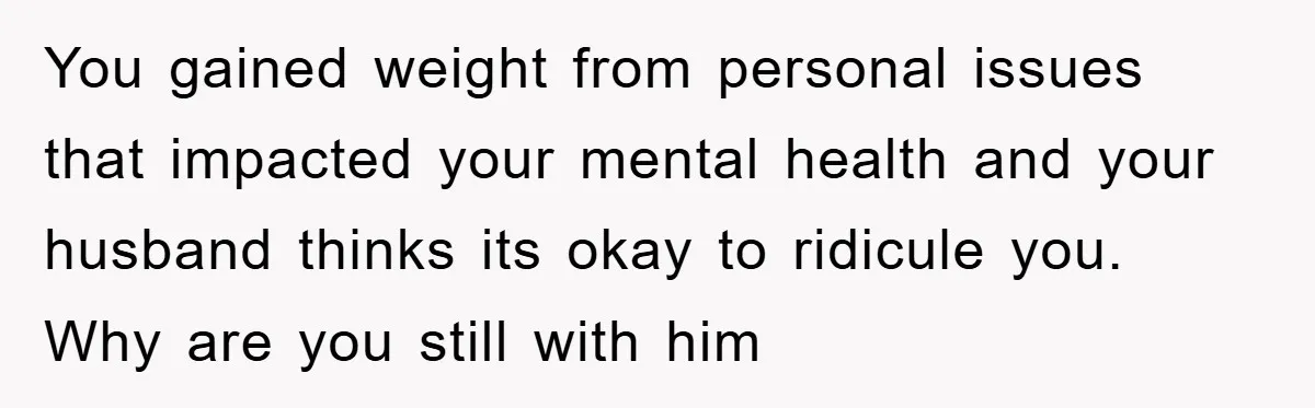 You gained weight from personal issues that impacted your mental health and your husband thinks its okay to ridicule you. Why are you still with him