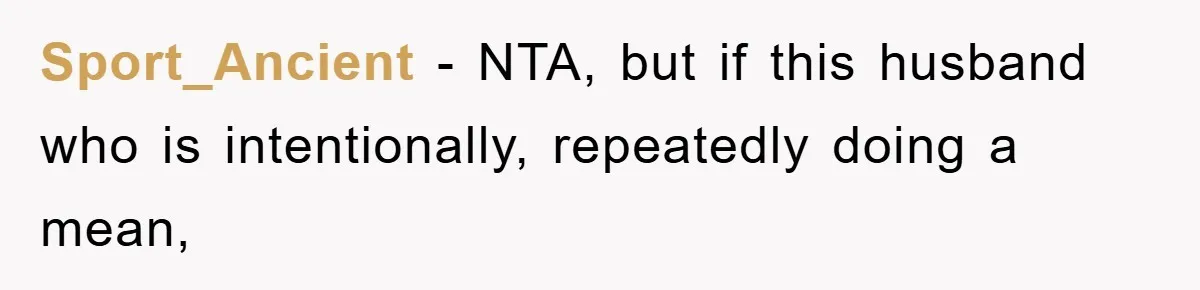 Sport_Ancient − NTA, but if this husband who is intentionally, repeatedly doing a mean,