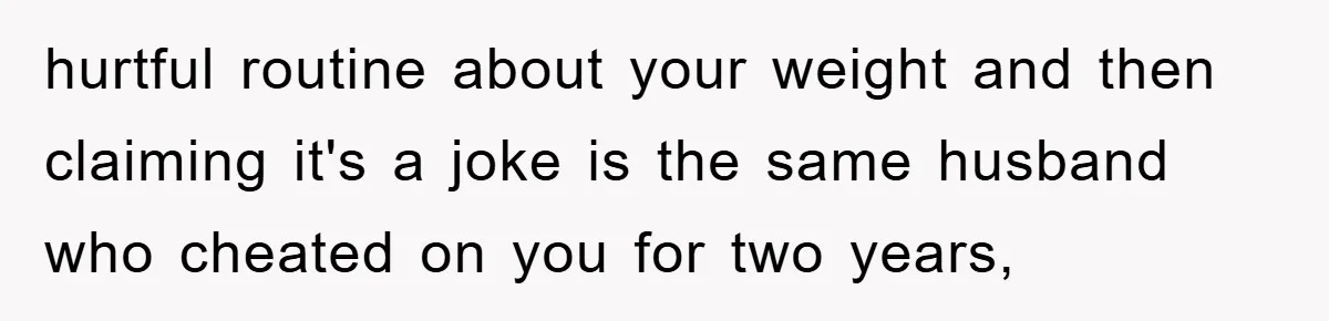 hurtful routine about your weight and then claiming it's a joke is the same husband who cheated on you for two years,