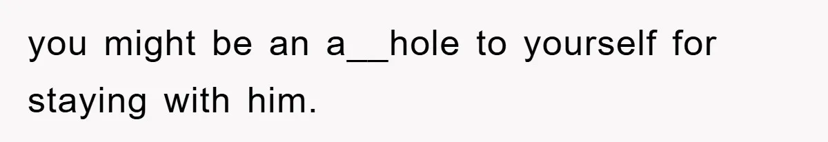 you might be an a__hole to yourself for staying with him.