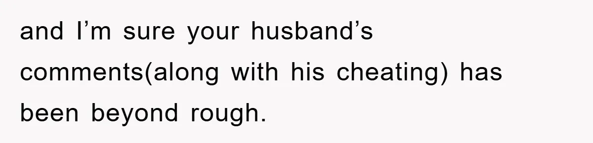 and I’m sure your husband’s comments(along with his cheating) has been beyond rough.
