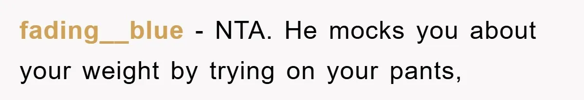fading__blue − NTA. He mocks you about your weight by trying on your pants,