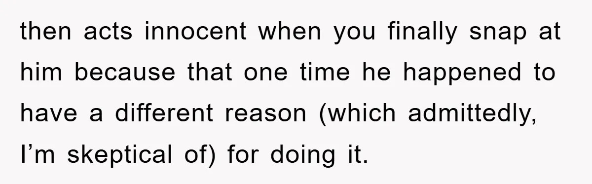 then acts innocent when you finally snap at him because that one time he happened to have a different reason (which admittedly, I’m skeptical of) for doing it.